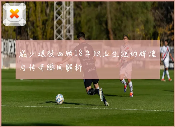 威少退役回顾18年职业生涯的辉煌与传奇瞬间解析