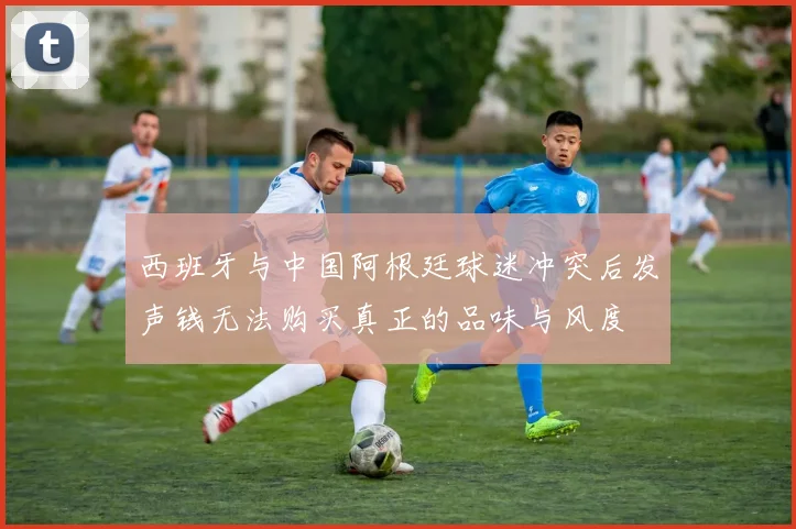 西班牙与中国阿根廷球迷冲突后发声钱无法购买真正的品味与风度