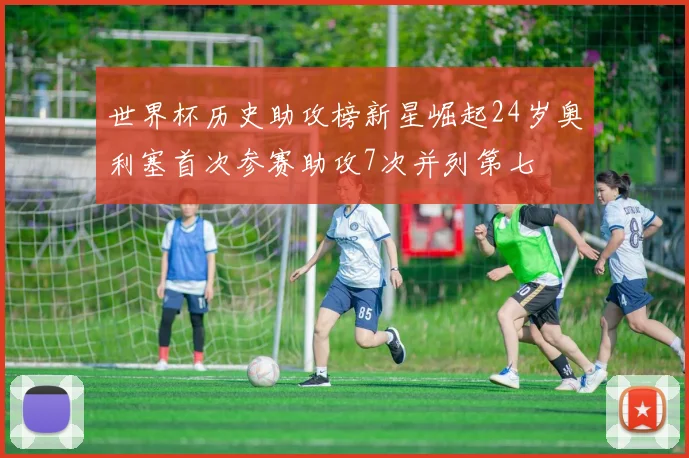 世界杯历史助攻榜新星崛起24岁奥利塞首次参赛助攻7次并列第七