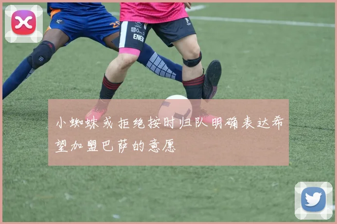小蜘蛛或拒绝按时归队明确表达希望加盟巴萨的意愿